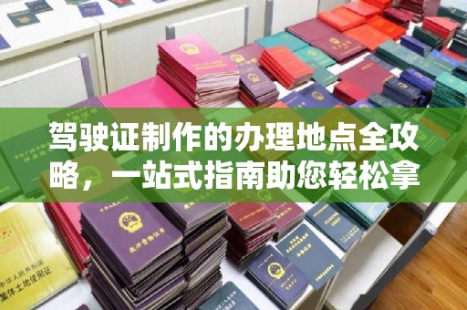 英山驾驶证制作的办理地点全攻略，一站式指南助您轻松拿证